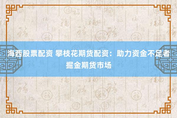 海西股票配资 攀枝花期货配资：助力资金不足者掘金期货市场