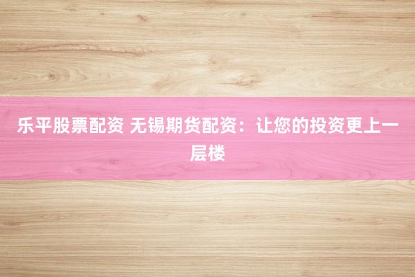 乐平股票配资 无锡期货配资：让您的投资更上一层楼