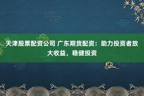 天津股票配资公司 广东期货配资：助力投资者放大收益，稳健投资