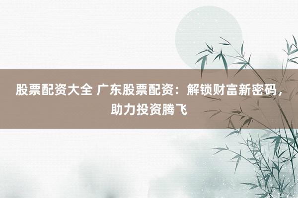 股票配资大全 广东股票配资：解锁财富新密码，助力投资腾飞