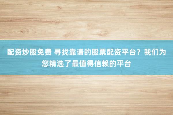 配资炒股免费 寻找靠谱的股票配资平台？我们为您精选了最值得信赖的平台