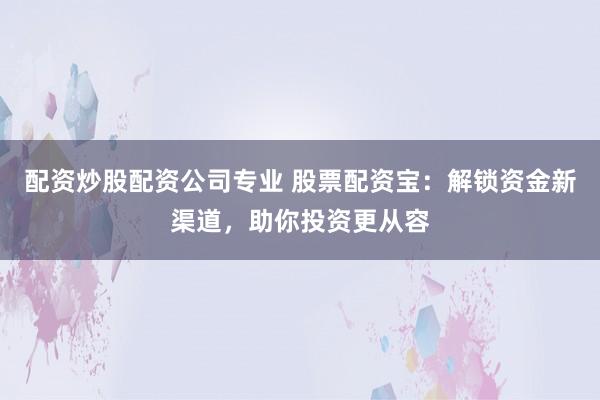 配资炒股配资公司专业 股票配资宝：解锁资金新渠道，助你投资更从容