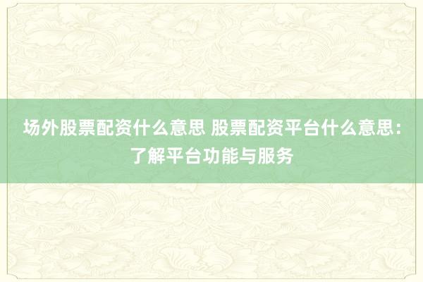 场外股票配资什么意思 股票配资平台什么意思：了解平台功能与服务