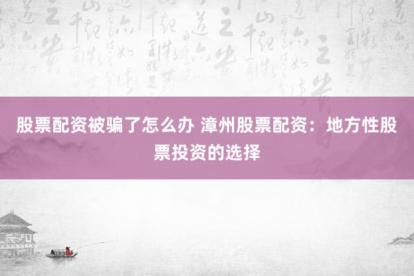 股票配资被骗了怎么办 漳州股票配资：地方性股票投资的选择