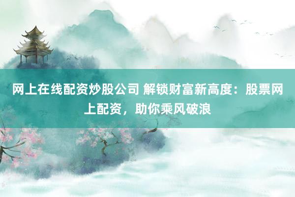 网上在线配资炒股公司 解锁财富新高度：股票网上配资，助你乘风破浪