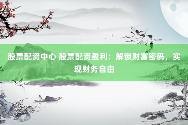 股票配资中心 股票配资盈利：解锁财富密码，实现财务自由