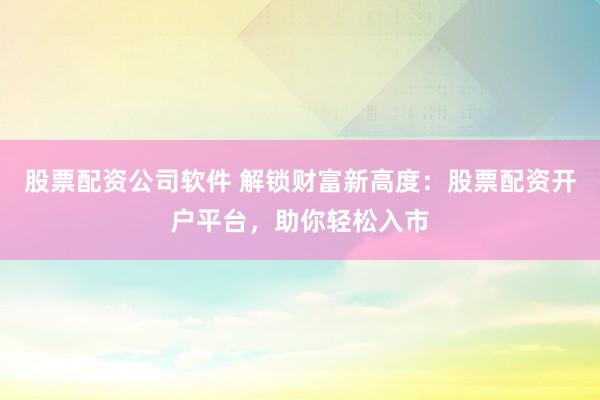 股票配资公司软件 解锁财富新高度：股票配资开户平台，助你轻松入市