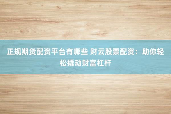 正规期货配资平台有哪些 财云股票配资：助你轻松撬动财富杠杆