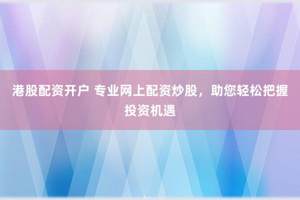 港股配资开户 专业网上配资炒股，助您轻松把握投资机遇