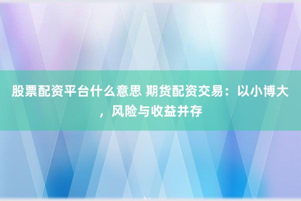 股票配资平台什么意思 期货配资交易：以小博大，风险与收益并存
