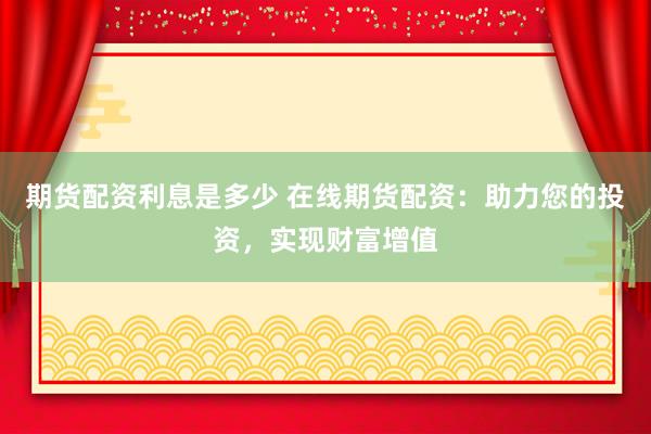 期货配资利息是多少 在线期货配资：助力您的投资，实现财富增值