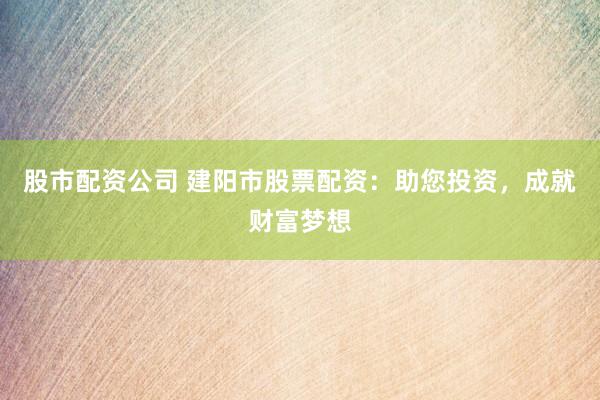 股市配资公司 建阳市股票配资：助您投资，成就财富梦想