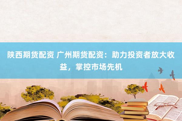 陕西期货配资 广州期货配资：助力投资者放大收益，掌控市场先机