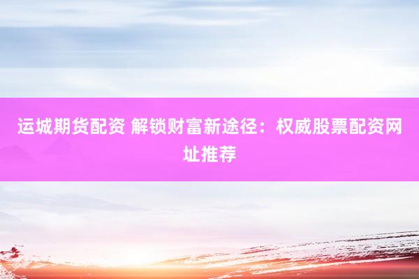 运城期货配资 解锁财富新途径：权威股票配资网址推荐