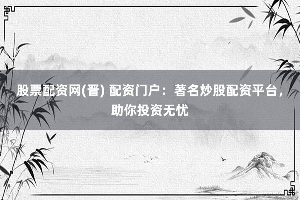 股票配资网(晋) 配资门户：著名炒股配资平台，助你投资无忧