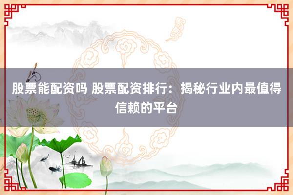 股票能配资吗 股票配资排行：揭秘行业内最值得信赖的平台