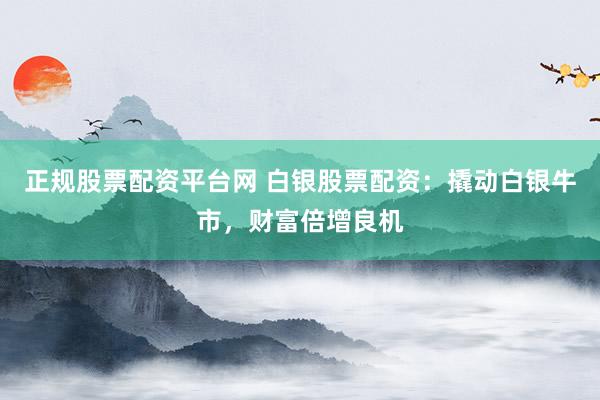 正规股票配资平台网 白银股票配资：撬动白银牛市，财富倍增良机