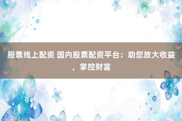 股票线上配资 国内股票配资平台：助您放大收益，掌控财富
