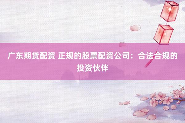 广东期货配资 正规的股票配资公司：合法合规的投资伙伴