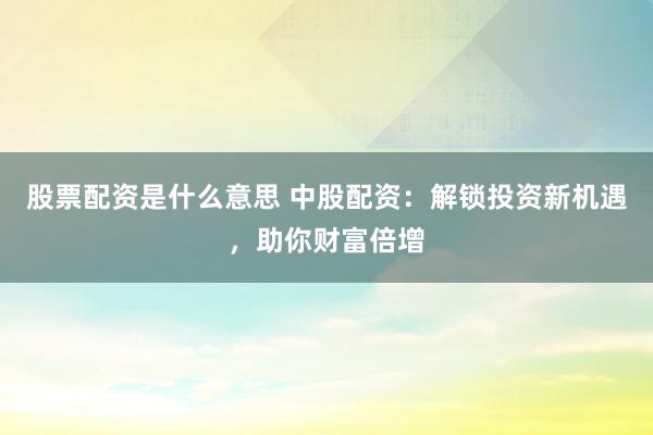 股票配资是什么意思 中股配资：解锁投资新机遇，助你财富倍增
