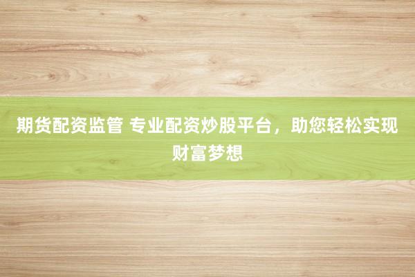 期货配资监管 专业配资炒股平台，助您轻松实现财富梦想