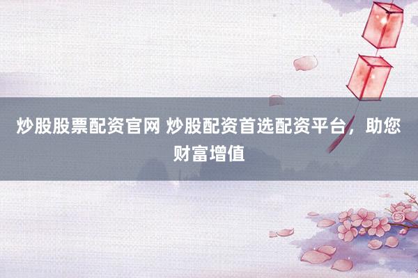 炒股股票配资官网 炒股配资首选配资平台，助您财富增值