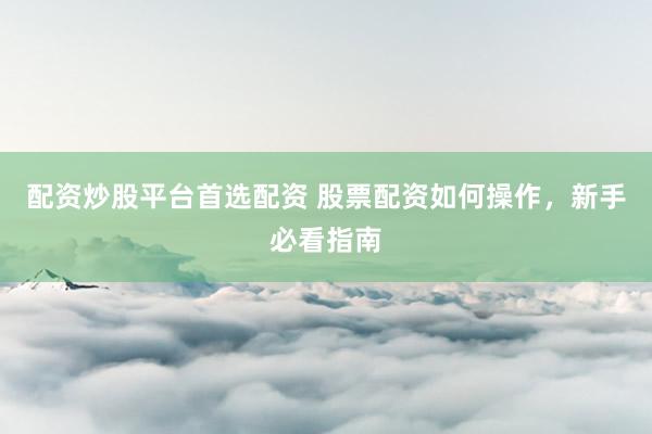 配资炒股平台首选配资 股票配资如何操作，新手必看指南