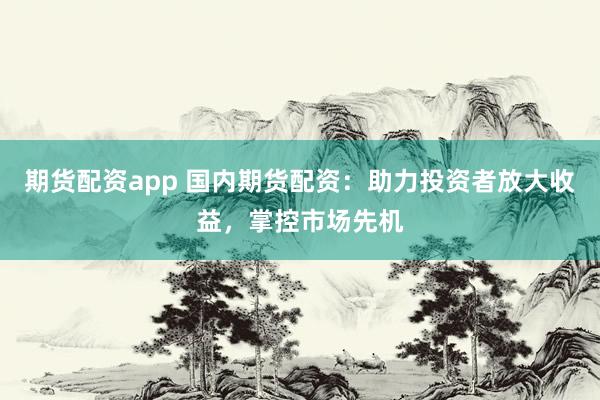 期货配资app 国内期货配资：助力投资者放大收益，掌控市场先机