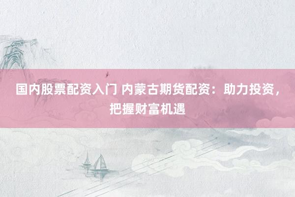 国内股票配资入门 内蒙古期货配资：助力投资，把握财富机遇