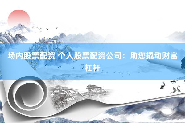 场内股票配资 个人股票配资公司：助您撬动财富杠杆