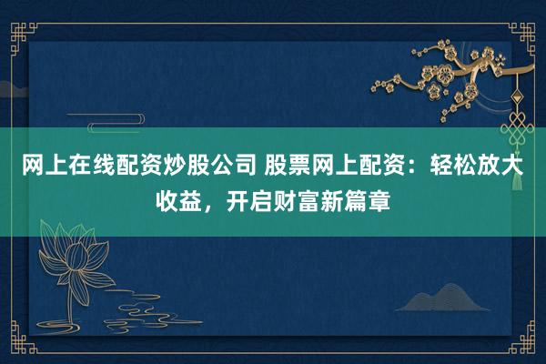 网上在线配资炒股公司 股票网上配资：轻松放大收益，开启财富新篇章