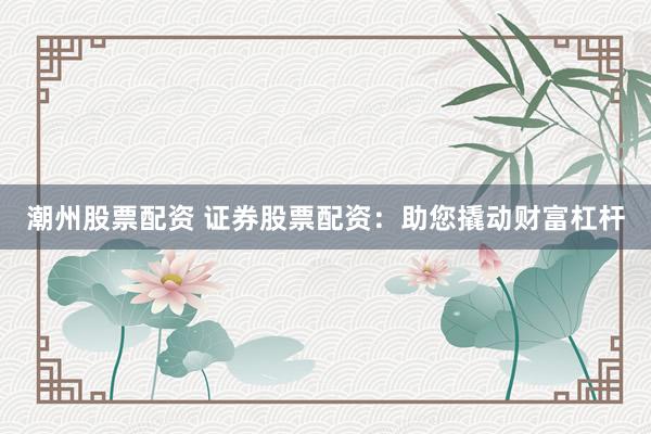 潮州股票配资 证券股票配资：助您撬动财富杠杆