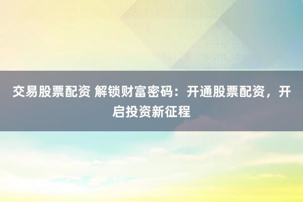 交易股票配资 解锁财富密码：开通股票配资，开启投资新征程