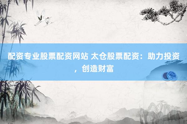 配资专业股票配资网站 太仓股票配资：助力投资，创造财富