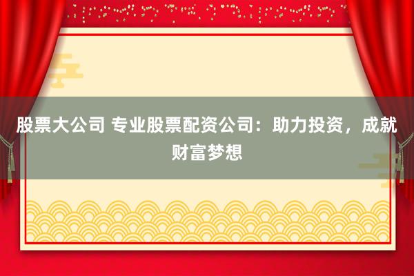 股票大公司 专业股票配资公司：助力投资，成就财富梦想