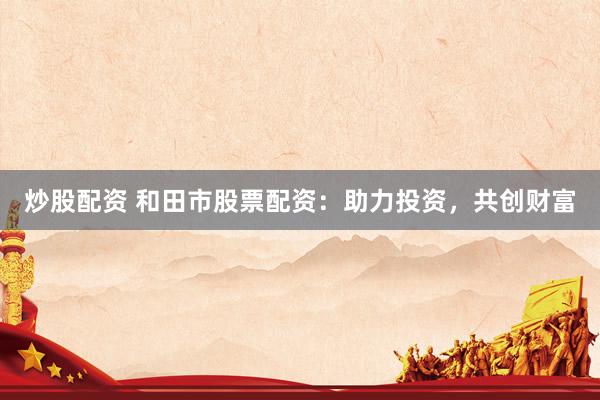 炒股配资 和田市股票配资：助力投资，共创财富