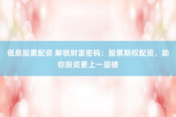 低息股票配资 解锁财富密码：股票期权配资，助你投资更上一层楼