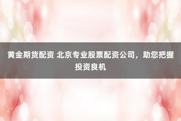 黄金期货配资 北京专业股票配资公司，助您把握投资良机