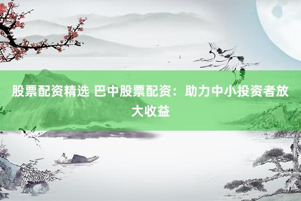 股票配资精选 巴中股票配资：助力中小投资者放大收益