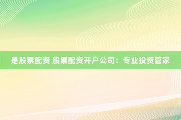 是股票配资 股票配资开户公司：专业投资管家