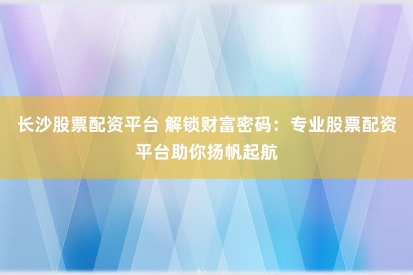 长沙股票配资平台 解锁财富密码：专业股票配资平台助你扬帆起航