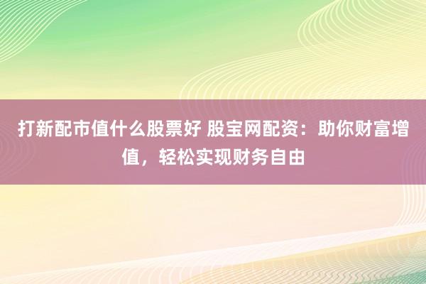 打新配市值什么股票好 股宝网配资：助你财富增值，轻松实现财务自由